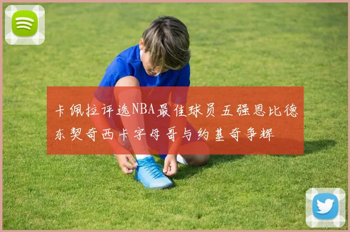 卡佩拉评选NBA最佳球员五强恩比德东契奇西卡字母哥与约基奇争辉