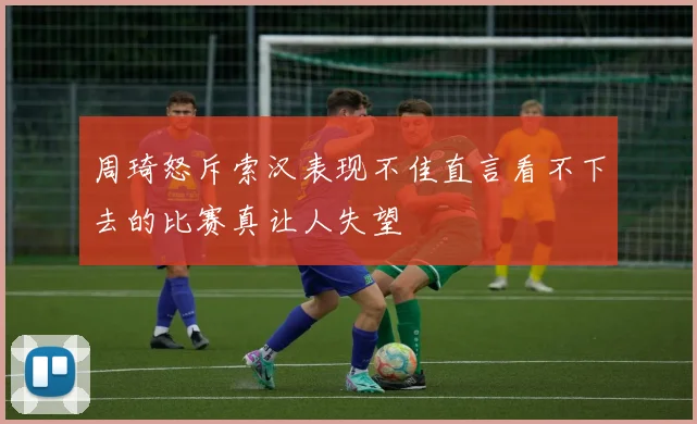 周琦怒斥索汉表现不佳直言看不下去的比赛真让人失望