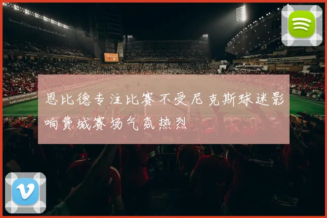恩比德专注比赛不受尼克斯球迷影响费城赛场气氛热烈