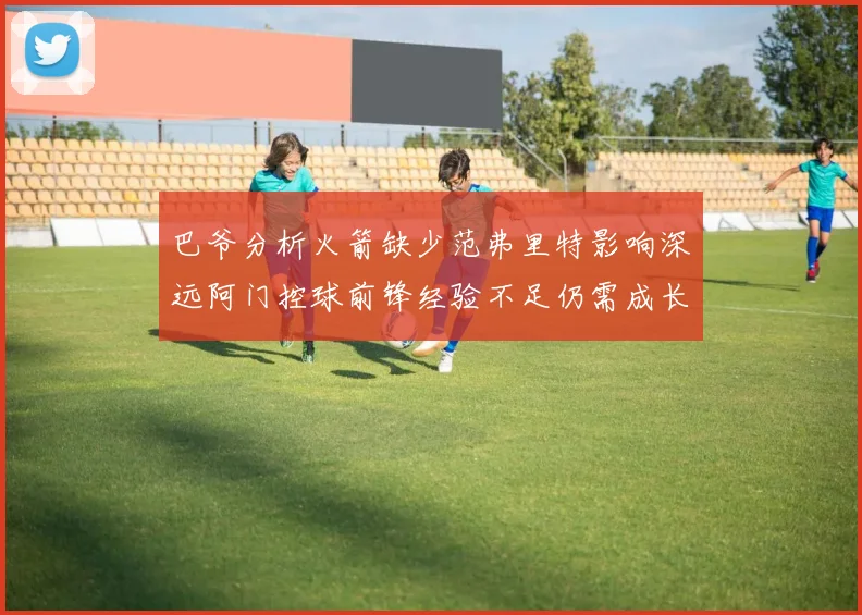 巴爷分析火箭缺少范弗里特影响深远阿门控球前锋经验不足仍需成长