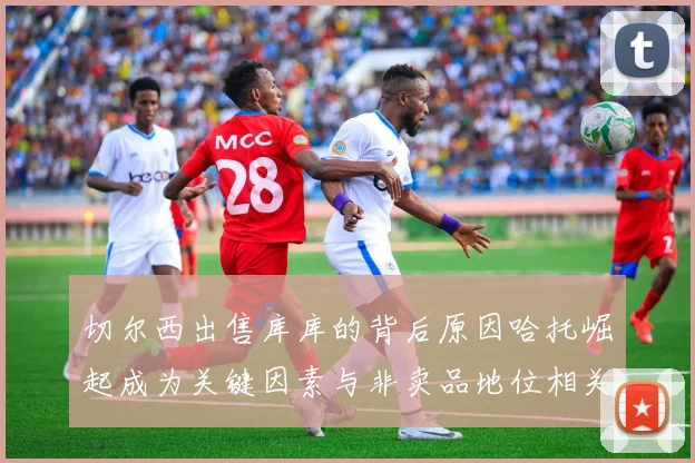 切尔西出售库库的背后原因哈托崛起成为关键因素与非卖品地位相关