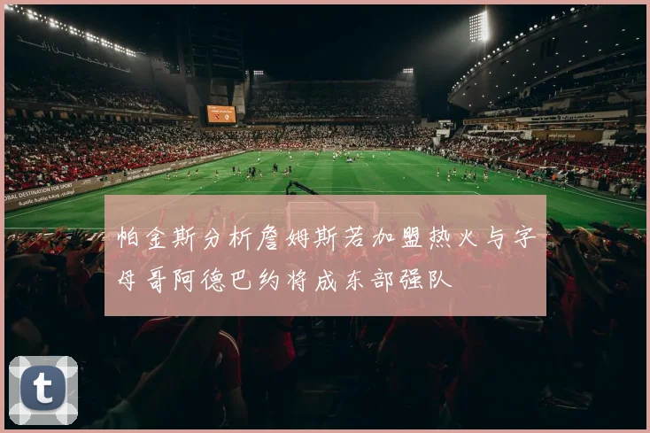 帕金斯分析詹姆斯若加盟热火与字母哥阿德巴约将成东部强队