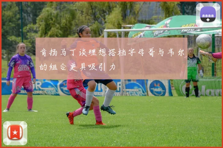 肯扬马丁谈理想搭档字母哥与韦尔的组合更具吸引力