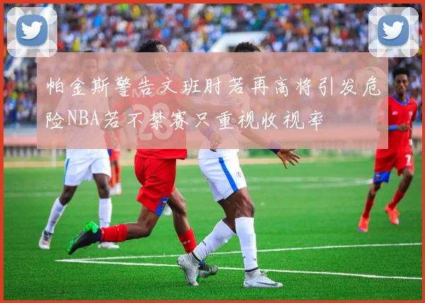 帕金斯警告文班肘若再高将引发危险NBA若不禁赛只重视收视率