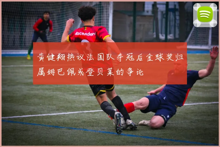 黄健翔热议法国队夺冠后金球奖归属姆巴佩或登贝莱的争论