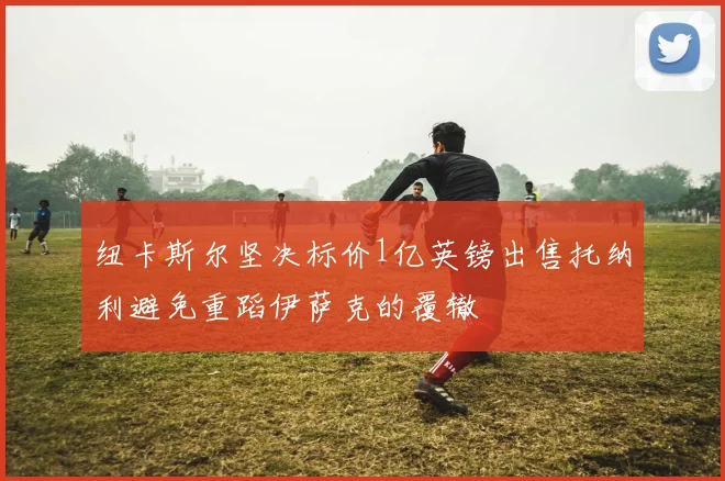 纽卡斯尔坚决标价1亿英镑出售托纳利避免重蹈伊萨克的覆辙