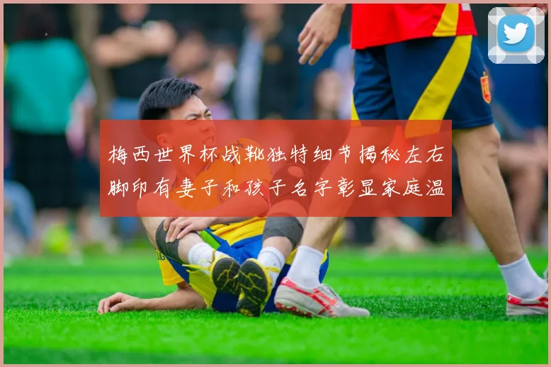 梅西世界杯战靴独特细节揭秘左右脚印有妻子和孩子名字彰显家庭温暖